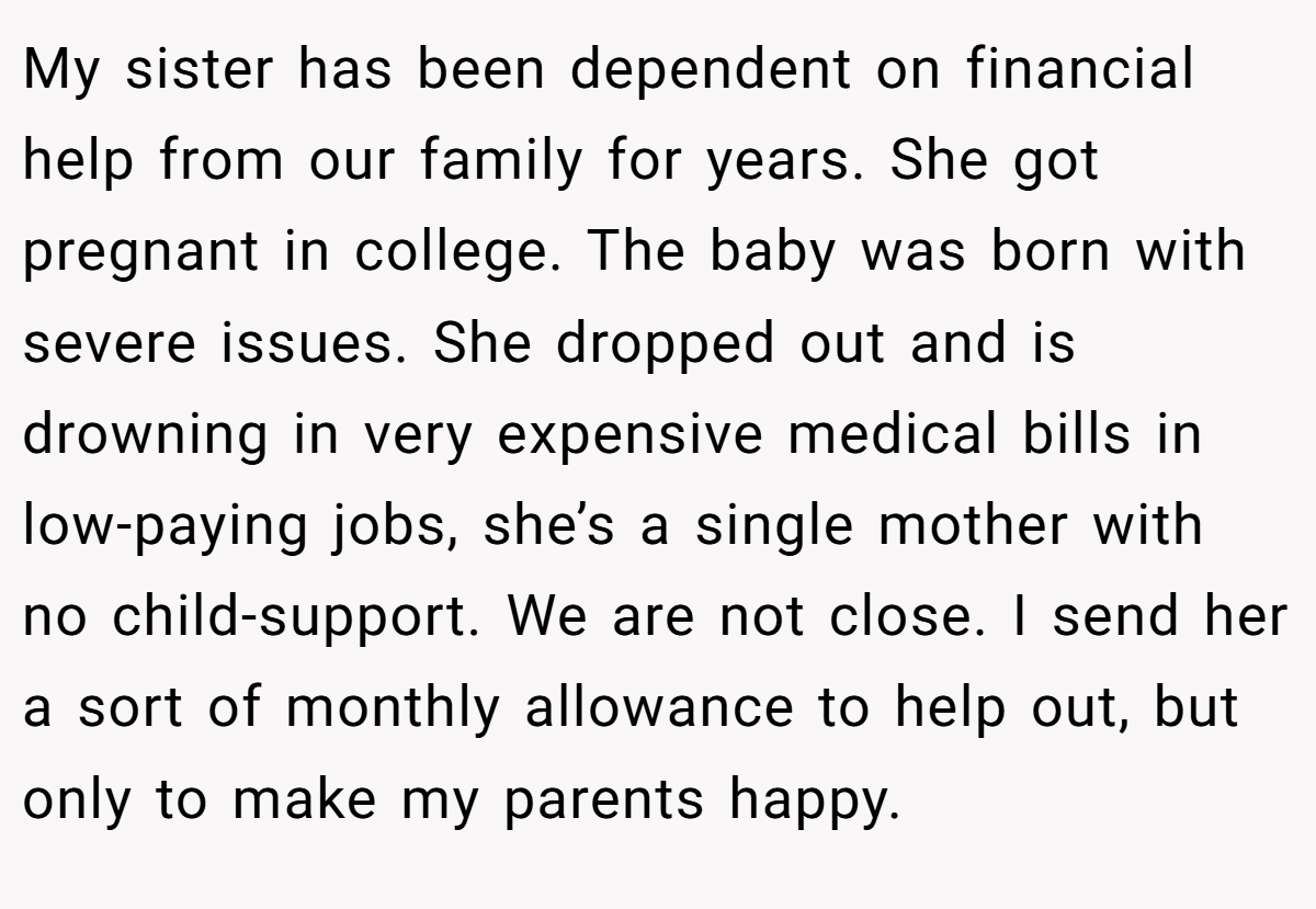 My sister has been dependent on financial help from our family for years. She got pregnant in college. The baby was born with severe issues. She dropped out and is drowning in very expensive medical bills in low-paying jobs, she’s a single mother with no child-support. We are not close. I send her a sort of monthly allowance to help out, but only to make my parents happy.