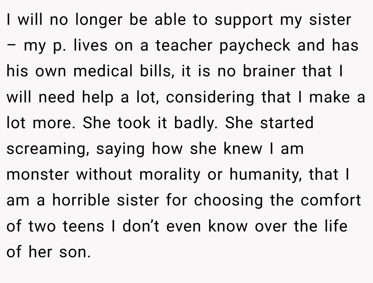 I will no longer be able to support my sister – my p. lives on a teacher paycheck and has his own medical bills, it is no brainer that I will need help a lot, considering that I make a lot more. She took it badly. She started screaming, saying how she knew I am monster without morality or humanity, that I am a horrible sister for choosing the comfort of two teens I don’t even know over the life of her son.