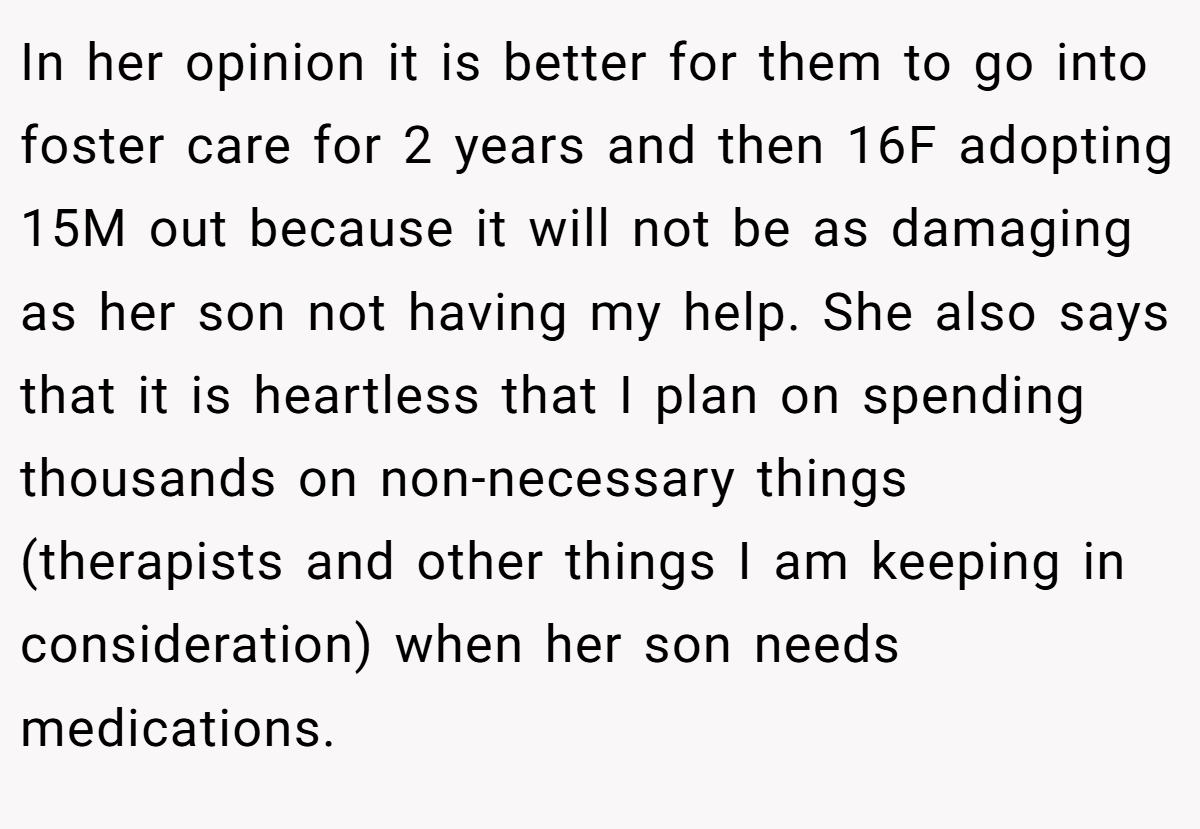 In her opinion it is better for them to go into foster care for 2 years and then 16F adopting 15M out because it will not be as damaging as her son not having my help. She also says that it is heartless that I plan on spending thousands on non-necessary things (therapists and other things I am keeping in consideration) when her son needs medications.