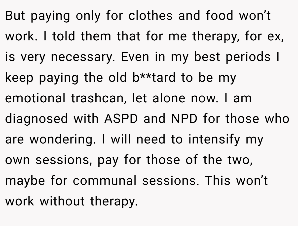 But paying only for clothes and food won’t work. I told them that for me therapy, for ex, is very necessary. Even in my best periods I keep paying the old b**tard to be my emotional trashcan, let alone now. I am diagnosed with ASPD and NPD for those who are wondering. I will need to intensify my own sessions, pay for those of the two, maybe for communal sessions. This won’t work without therapy.