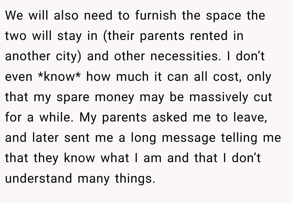 We will also need to furnish the space the two will stay in (their parents rented in another city) and other necessities. I don’t even *know* how much it can all cost, only that my spare money may be massively cut for a while. My parents asked me to leave, and later sent me a long message telling me that they know what I am and that I don’t understand many things.