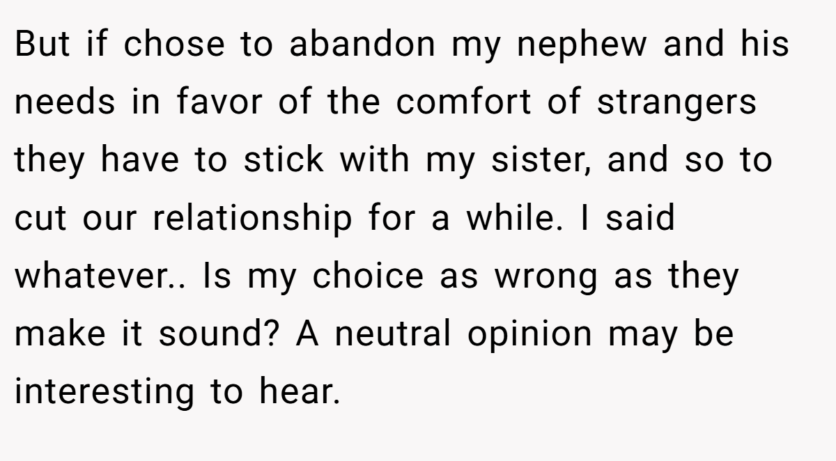But if chose to abandon my nephew and his needs in favor of the comfort of strangers they have to stick with my sister, and so to cut our relationship for a while. I said whatever.. Is my choice as wrong as they make it sound? A neutral opinion may be interesting to hear.