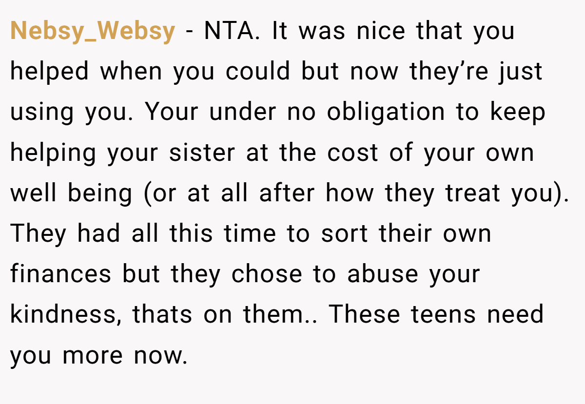 Nebsy_Websy − NTA. It was nice that you helped when you could but now they’re just using you. Your under no obligation to keep helping your sister at the cost of your own well being (or at all after how they treat you). They had all this time to sort their own finances but they chose to abuse your kindness, thats on them.. These teens need you more now.