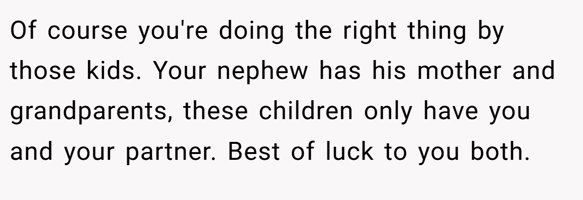 Of course you're doing the right thing by those kids. Your nephew has his mother and grandparents, these children only have you and your partner. Best of luck to you both.