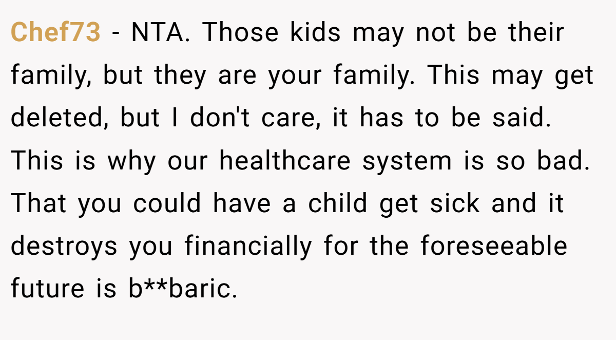 Chef73 − NTA. Those kids may not be their family, but they are your family. This may get deleted, but I don't care, it has to be said. This is why our healthcare system is so bad. That you could have a child get sick and it destroys you financially for the foreseeable future is b**baric.