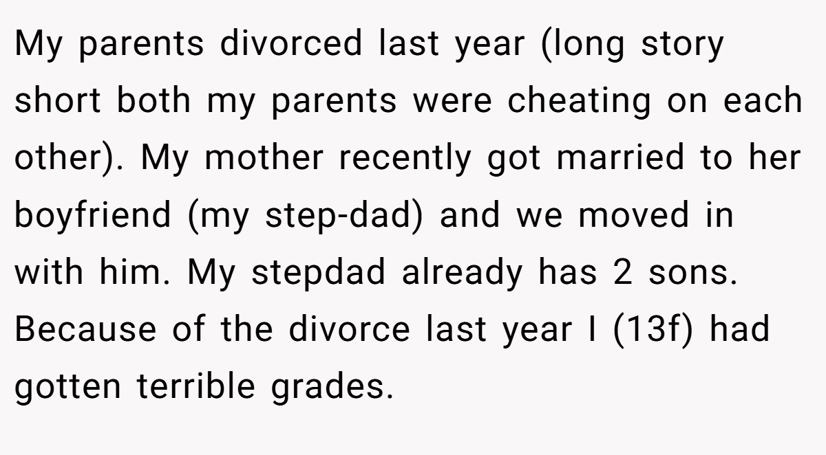 My parents divorced last year (long story short both my parents were cheating on each other). My mother recently got married to her boyfriend (my step-dad) and we moved in with him. My stepdad already has 2 sons. Because of the divorce last year I (13f) had gotten terrible grades.