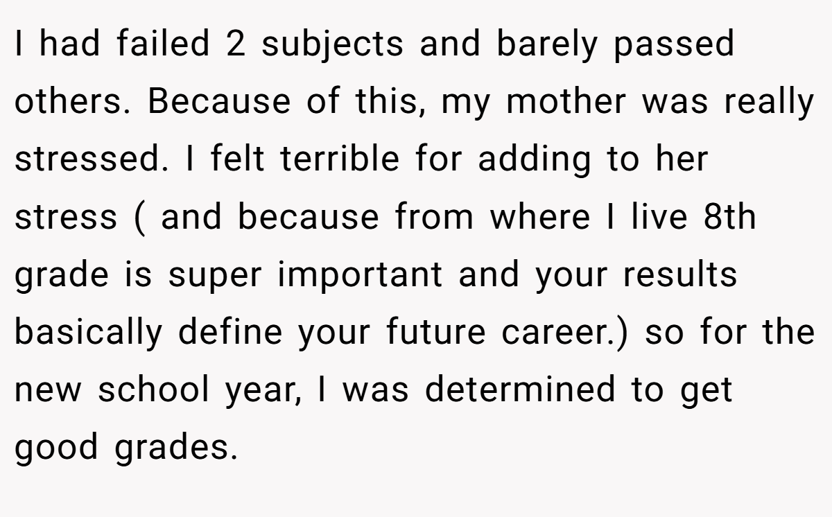I had failed 2 subjects and barely passed others. Because of this, my mother was really stressed. I felt terrible for adding to her stress ( and because from where I live 8th grade is super important and your results basically define your future career.) so for the new school year, I was determined to get good grades.