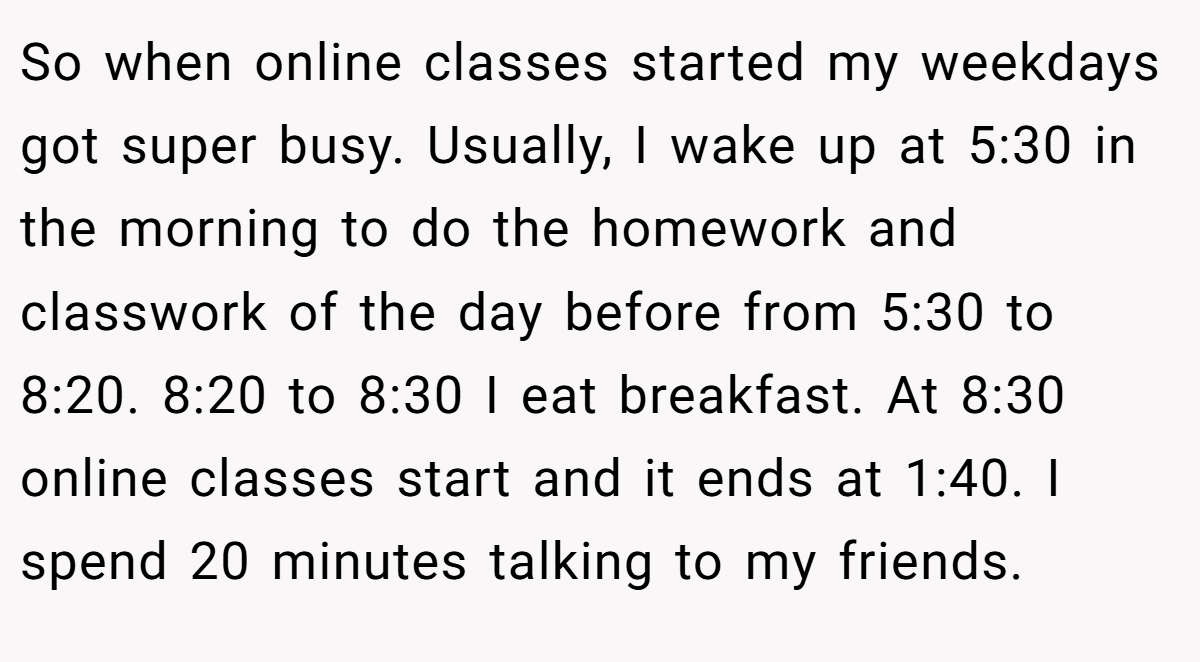 So when online classes started my weekdays got super busy. Usually, I wake up at 5:30 in the morning to do the homework and classwork of the day before from 5:30 to 8:20. 8:20 to 8:30 I eat breakfast. At 8:30 online classes start and it ends at 1:40. I spend 20 minutes talking to my friends.