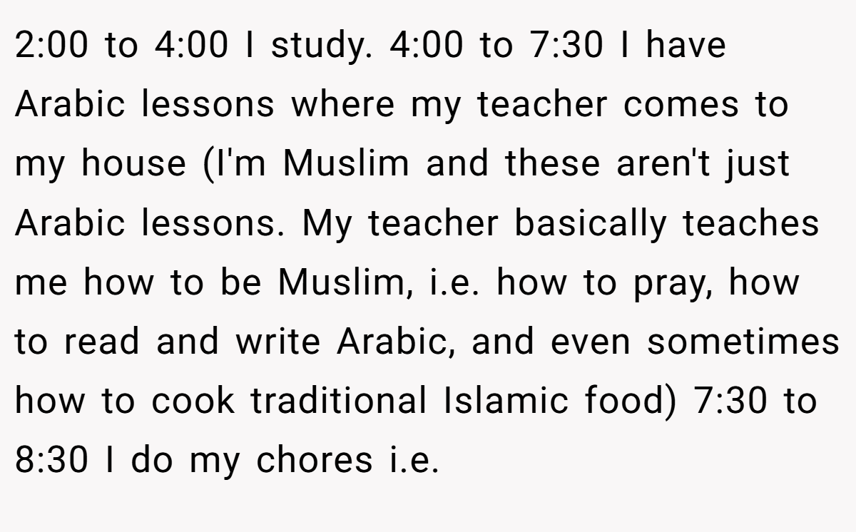 2:00 to 4:00 I study. 4:00 to 7:30 I have Arabic lessons where my teacher comes to my house (I'm Muslim and these aren't just Arabic lessons. My teacher basically teaches me how to be Muslim, i.e. how to pray, how to read and write Arabic, and even sometimes how to cook traditional Islamic food) 7:30 to 8:30 I do my chores i.e.