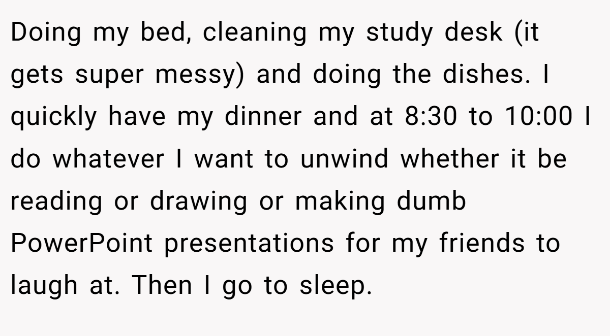 Doing my bed, cleaning my study desk (it gets super messy) and doing the dishes. I quickly have my dinner and at 8:30 to 10:00 I do whatever I want to unwind whether it be reading or drawing or making dumb PowerPoint presentations for my friends to laugh at. Then I go to sleep.