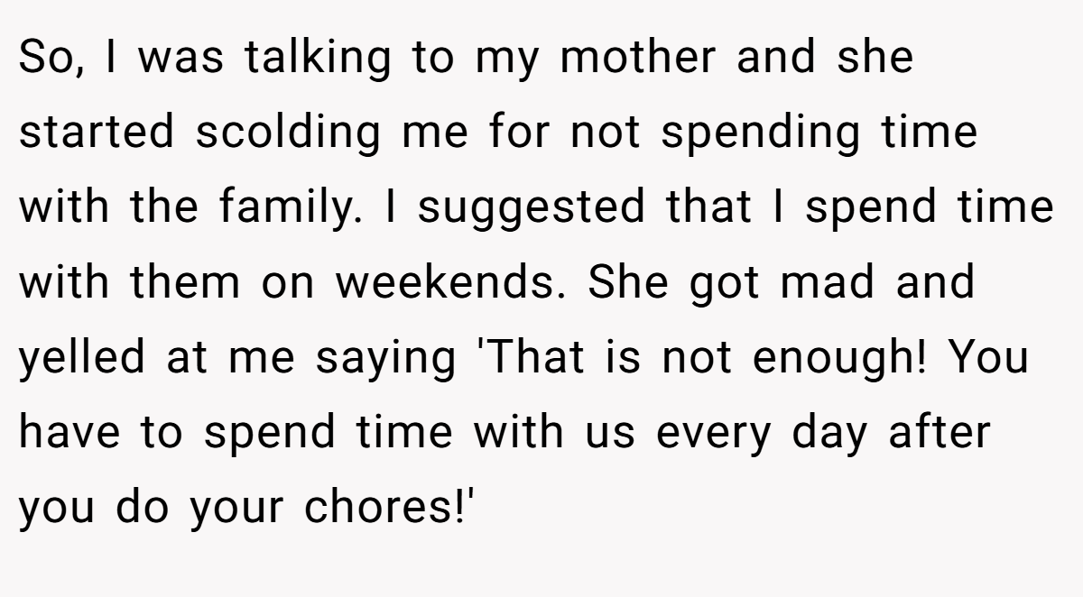 So, I was talking to my mother and she started scolding me for not spending time with the family. I suggested that I spend time with them on weekends. She got mad and yelled at me saying 'That is not enough! You have to spend time with us every day after you do your chores!'