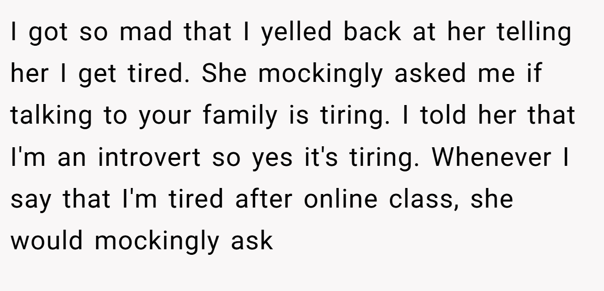 I got so mad that I yelled back at her telling her I get tired. She mockingly asked me if talking to your family is tiring. I told her that I'm an introvert so yes it's tiring. Whenever I say that I'm tired after online class, she would mockingly ask