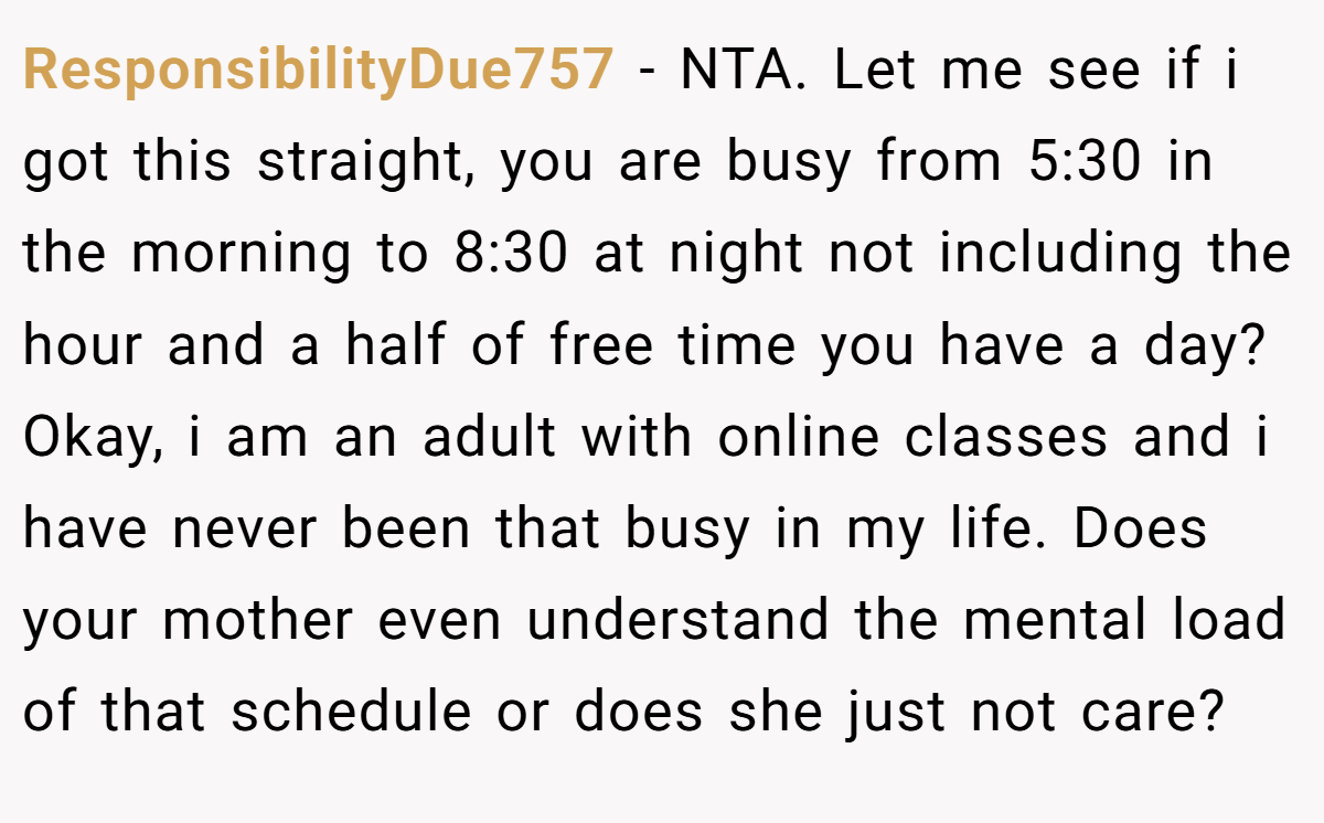 ResponsibilityDue757 - NTA. Let me see if i got this straight, you are busy from 5:30 in the morning to 8:30 at night not including the hour and a half of free time you have a day? Okay, i am an adult with online classes and i have never been that busy in my life. Does your mother even understand the mental load of that schedule or does she just not care?