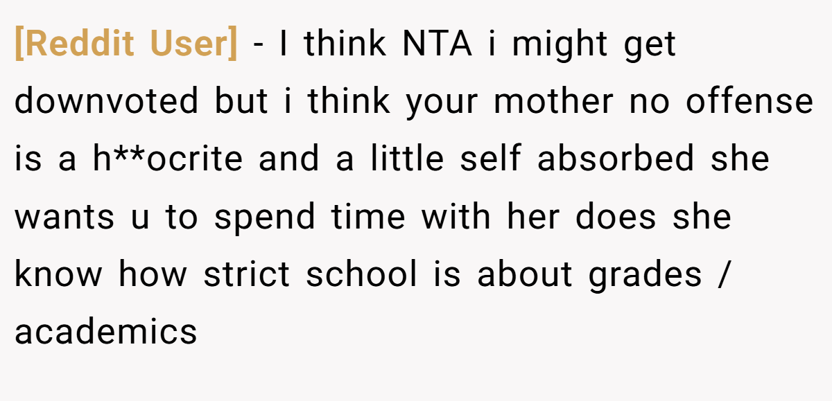 [Reddit User] - I think NTA i might get downvoted but i think your mother no offense is a h**ocrite and a little self absorbed she wants u to spend time with her does she know how strict school is about grades / academics