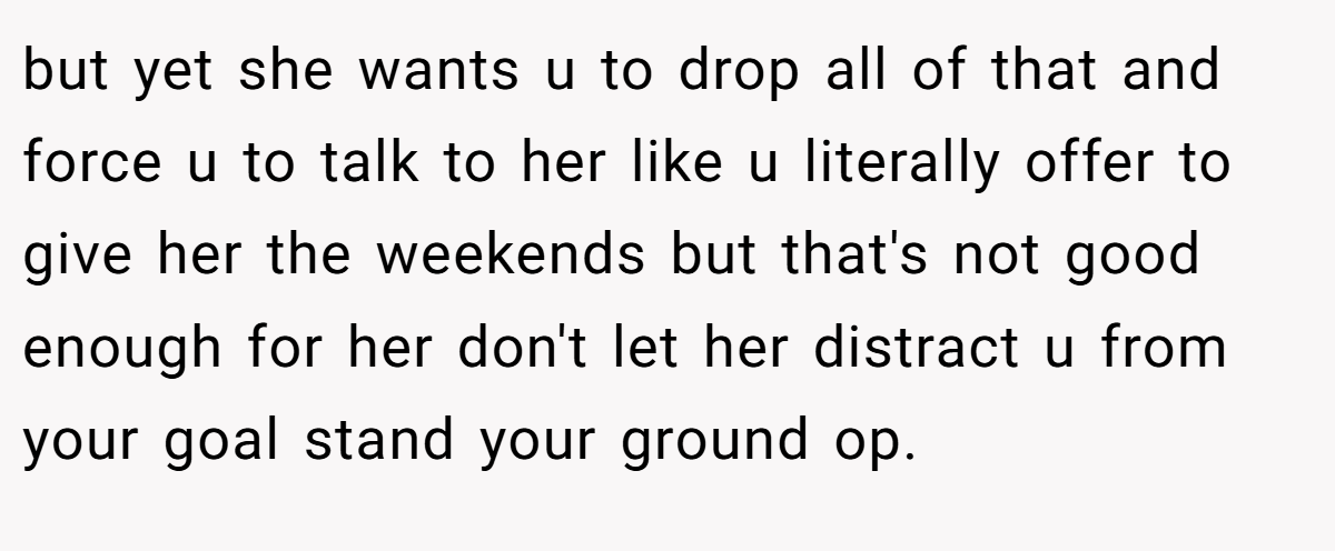 but yet she wants u to drop all of that and force u to talk to her like u literally offer to give her the weekends but that's not good enough for her don't let her distract u from your goal stand your ground op.