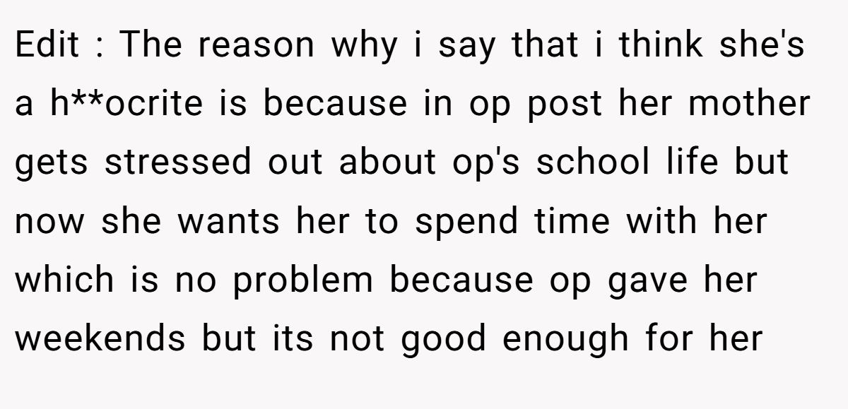 Edit : The reason why i say that i think she's a h**ocrite is because in op post her mother gets stressed out about op's school life but now she wants her to spend time with her which is no problem because op gave her weekends but its not good enough for her