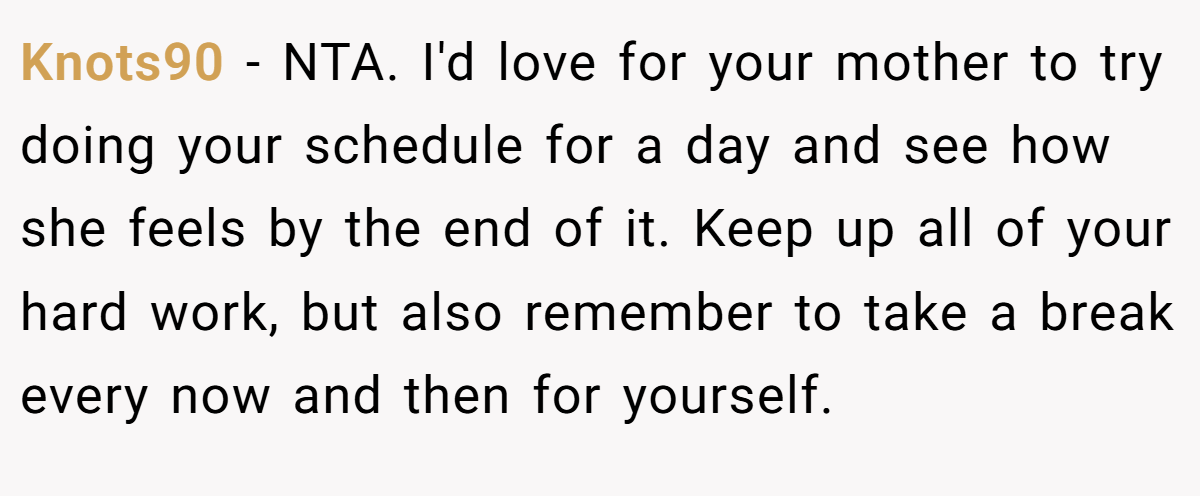 Knots90 - NTA. I'd love for your mother to try doing your schedule for a day and see how she feels by the end of it. Keep up all of your hard work, but also remember to take a break every now and then for yourself.