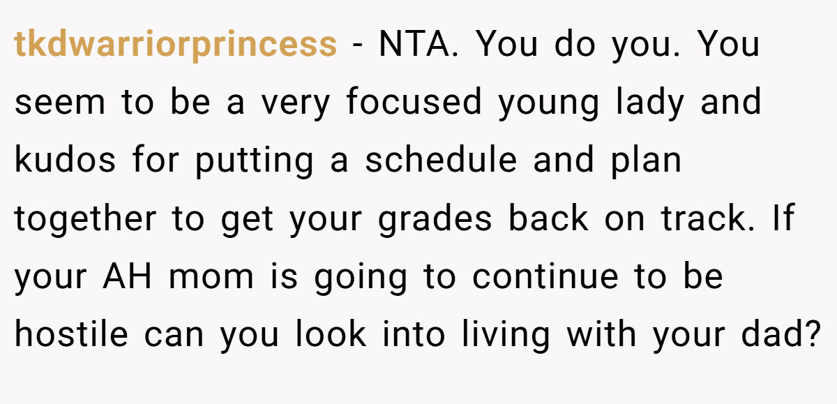 tkdwarriorprincess - NTA. You do you. You seem to be a very focused young lady and kudos for putting a schedule and plan together to get your grades back on track. If your AH mom is going to continue to be hostile can you look into living with your dad?