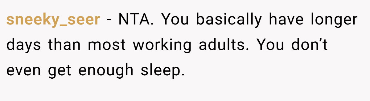 sneeky_seer - NTA. You basically have longer days than most working adults. You don’t even get enough sleep.