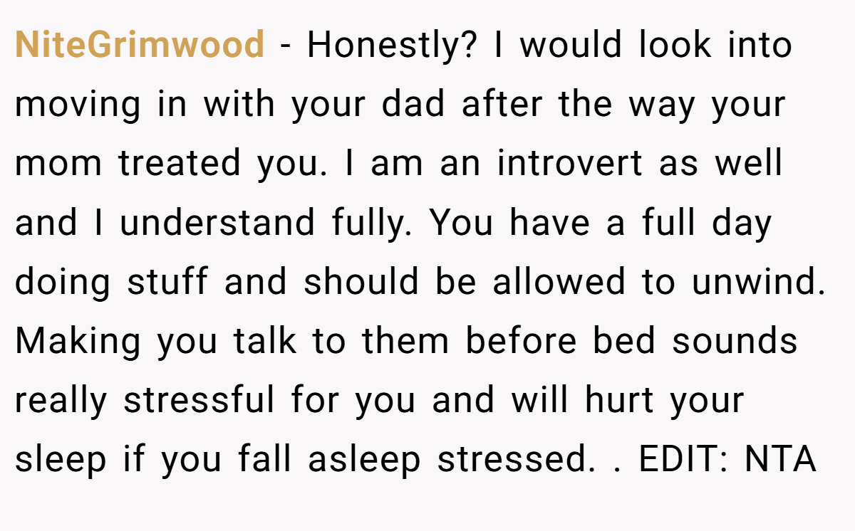 NiteGrimwood - Honestly? I would look into moving in with your dad after the way your mom treated you. I am an introvert as well and I understand fully. You have a full day doing stuff and should be allowed to unwind. Making you talk to them before bed sounds really stressful for you and will hurt your sleep if you fall asleep stressed. ​. EDIT: NTA
