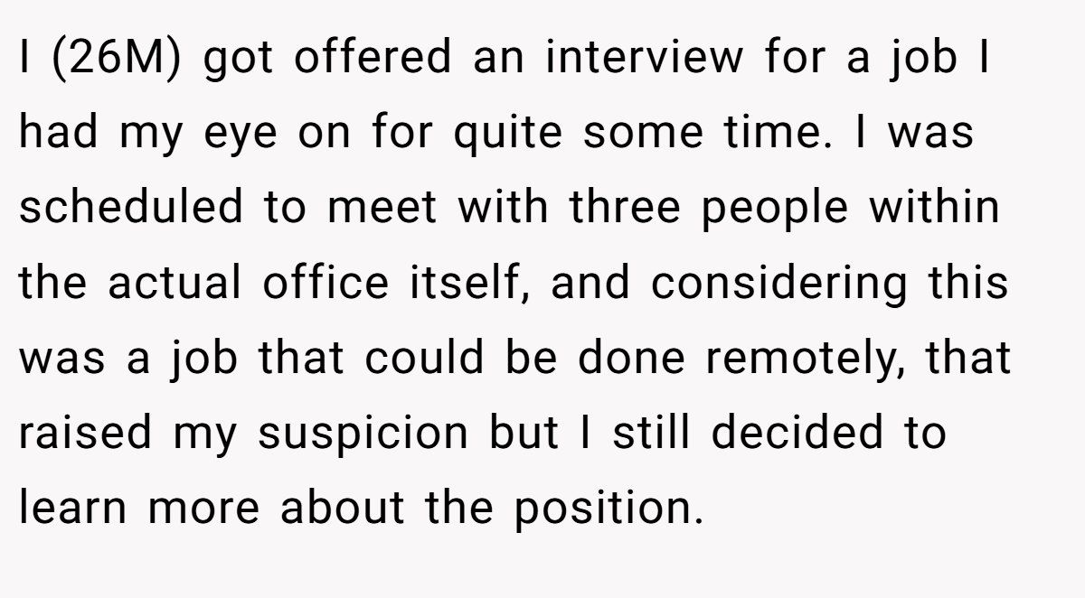I (26M) got offered an interview for a job I had my eye on for quite some time. I was scheduled to meet with three people within the actual office itself, and considering this was a job that could be done remotely, that raised my suspicion but I still decided to learn more about the position.