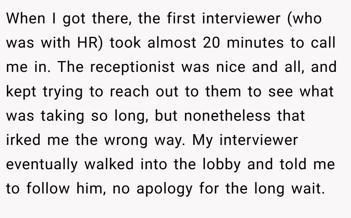 When I got there, the first interviewer (who was with HR) took almost 20 minutes to call me in. The receptionist was nice and all, and kept trying to reach out to them to see what was taking so long, but nonetheless that irked me the wrong way. My interviewer eventually walked into the lobby and told me to follow him, no apology for the long wait.