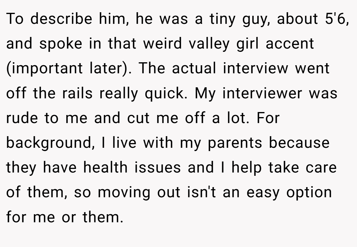 To describe him, he was a tiny guy, about 5'6, and spoke in that weird valley girl accent (important later). The actual interview went off the rails really quick. My interviewer was rude to me and cut me off a lot. For background, I live with my parents because they have health issues and I help take care of them, so moving out isn't an easy option for me or them.