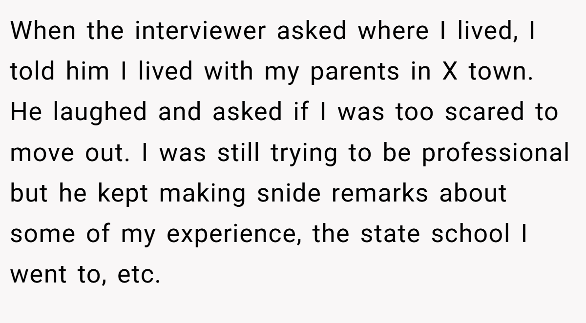 When the interviewer asked where I lived, I told him I lived with my parents in X town. He laughed and asked if I was too scared to move out. I was still trying to be professional but he kept making snide remarks about some of my experience, the state school I went to, etc.