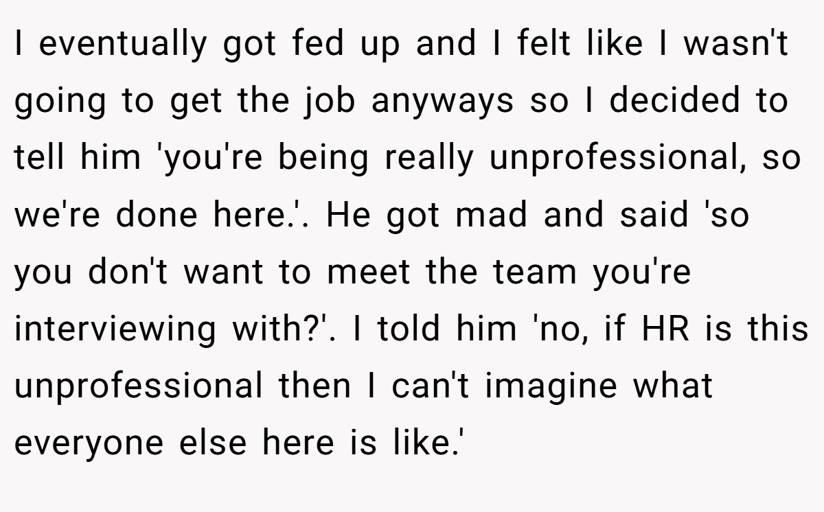 I eventually got fed up and I felt like I wasn't going to get the job anyways so I decided to tell him 'you're being really unprofessional, so we're done here.'. He got mad and said 'so you don't want to meet the team you're interviewing with?'. I told him 'no, if HR is this unprofessional then I can't imagine what everyone else here is like.'