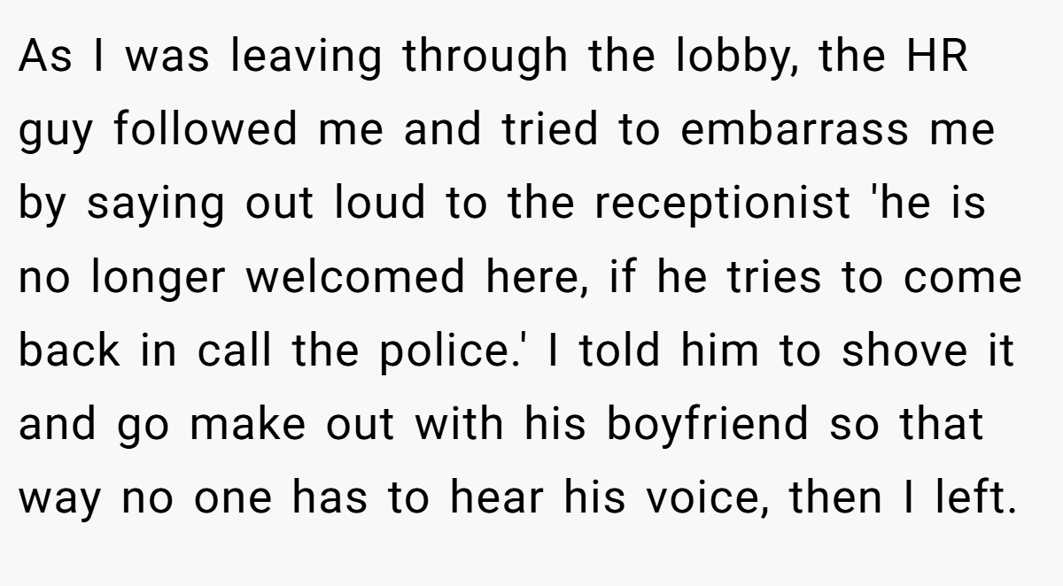 As I was leaving through the lobby, the HR guy followed me and tried to embarrass me by saying out loud to the receptionist 'he is no longer welcomed here, if he tries to come back in call the police.' I told him to shove it and go make out with his boyfriend so that way no one has to hear his voice, then I left.