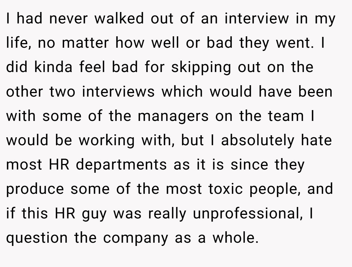 I had never walked out of an interview in my life, no matter how well or bad they went. I did kinda feel bad for skipping out on the other two interviews which would have been with some of the managers on the team I would be working with, but I absolutely hate most HR departments as it is since they produce some of the most toxic people, and if this HR guy was really unprofessional, I question the company as a whole.
