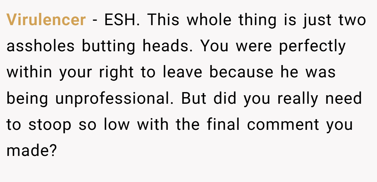 Virulencer - ESH. This whole thing is just two assholes butting heads. You were perfectly within your right to leave because he was being unprofessional. But did you really need to stoop so low with the final comment you made?