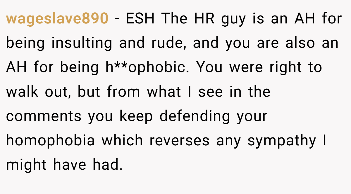 wageslave890 - ESH The HR guy is an AH for being insulting and rude, and you are also an AH for being h**ophobic. You were right to walk out, but from what I see in the comments you keep defending your homophobia which reverses any sympathy I might have had.