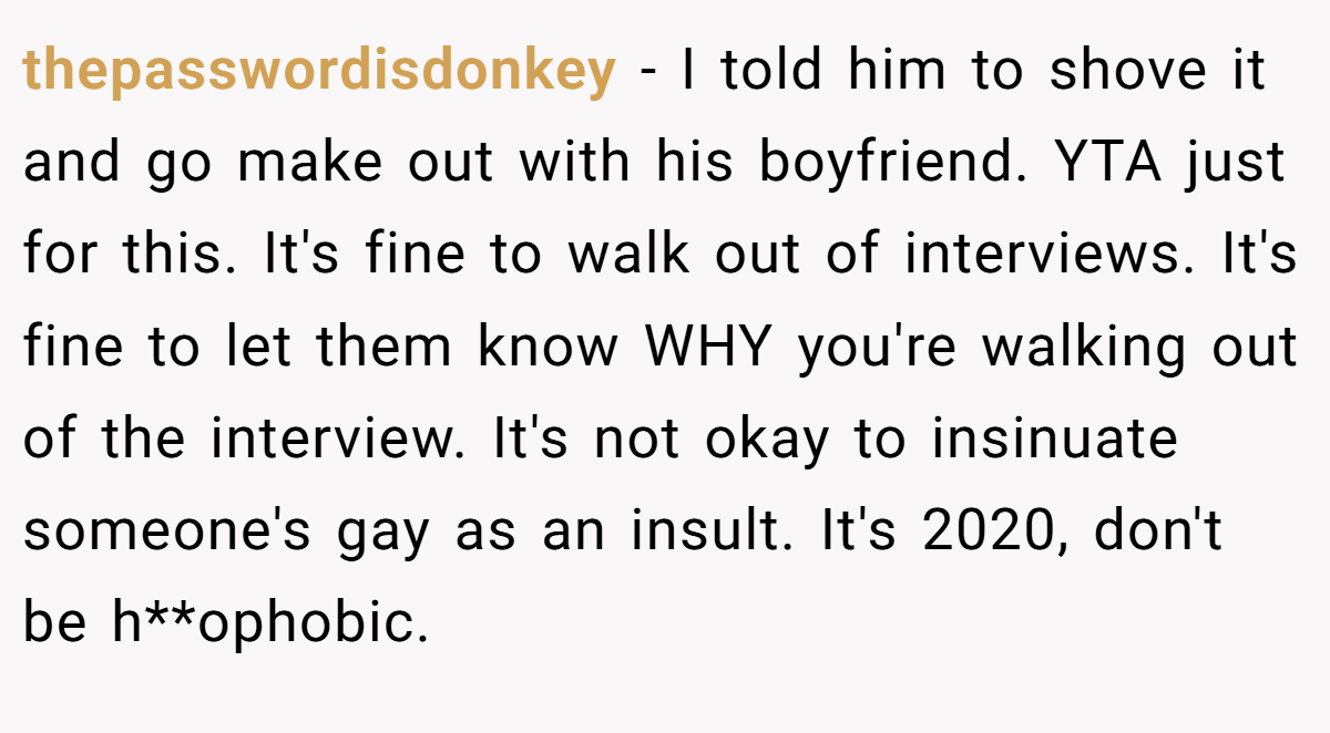 thepasswordisdonkey - I told him to shove it and go make out with his boyfriend. YTA just for this. It's fine to walk out of interviews. It's fine to let them know WHY you're walking out of the interview. It's not okay to insinuate someone's gay as an insult. It's 2020, don't be h**ophobic.