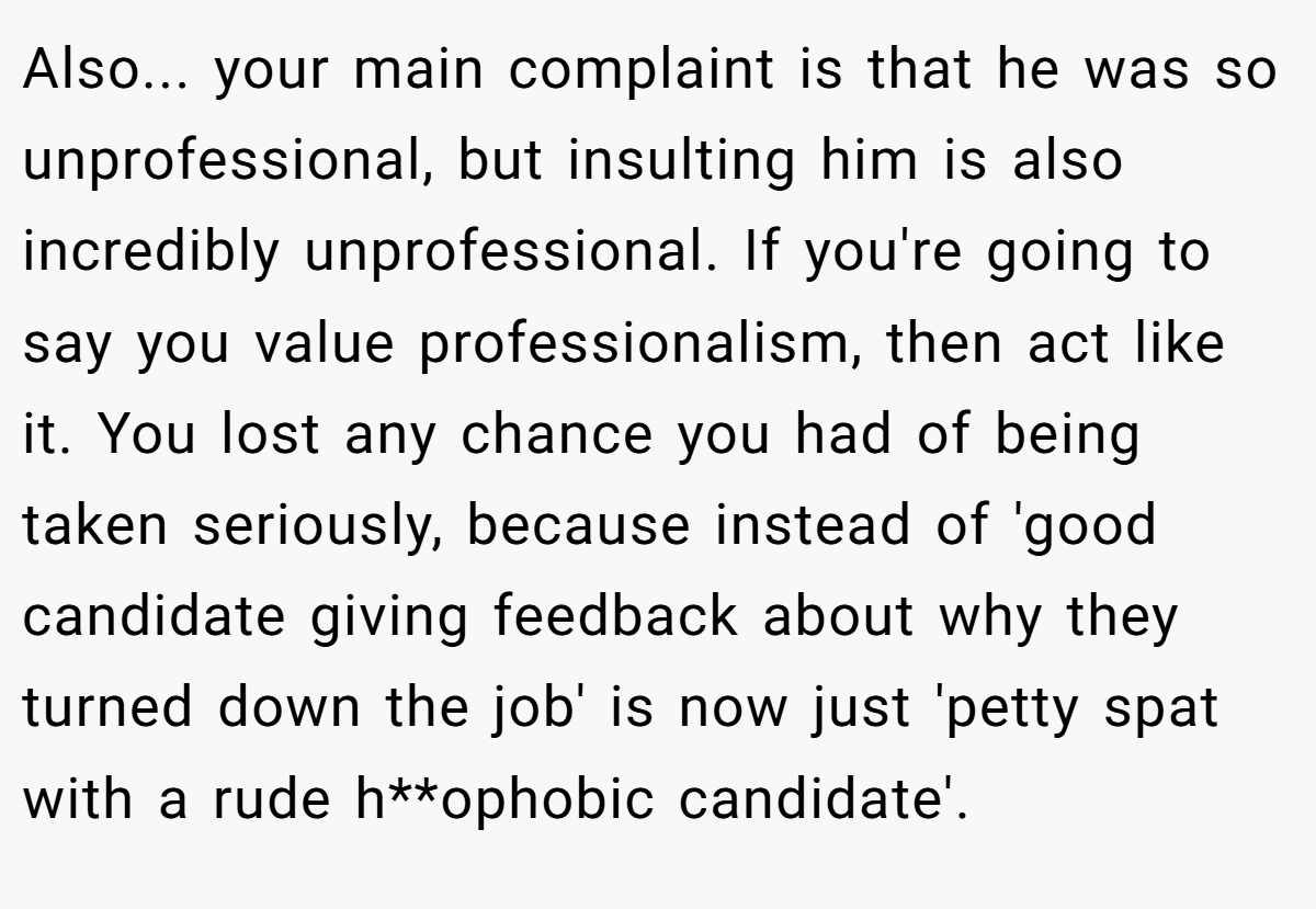 Also... your main complaint is that he was so unprofessional, but insulting him is also incredibly unprofessional. If you're going to say you value professionalism, then act like it. You lost any chance you had of being taken seriously, because instead of 'good candidate giving feedback about why they turned down the job' is now just 'petty spat with a rude h**ophobic candidate'.