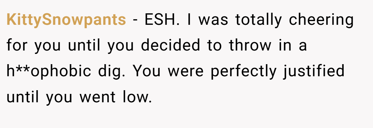 KittySnowpants - ESH. I was totally cheering for you until you decided to throw in a h**ophobic dig. You were perfectly justified until you went low.