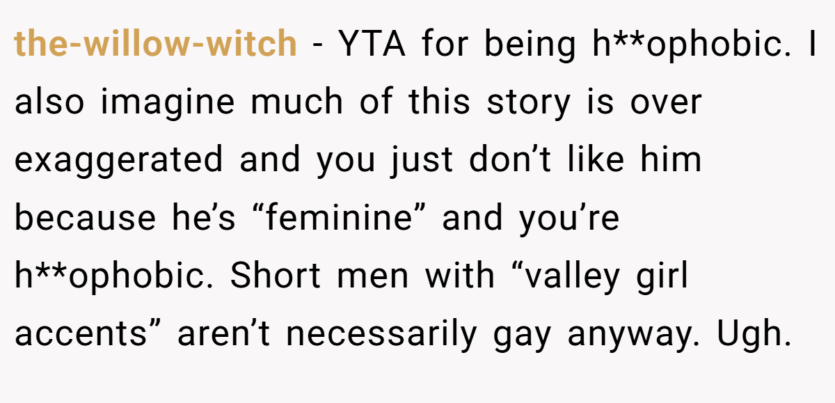 the-willow-witch - YTA for being h**ophobic. I also imagine much of this story is over exaggerated and you just don’t like him because he’s “feminine” and you’re h**ophobic. Short men with “valley girl accents” aren’t necessarily gay anyway. Ugh.