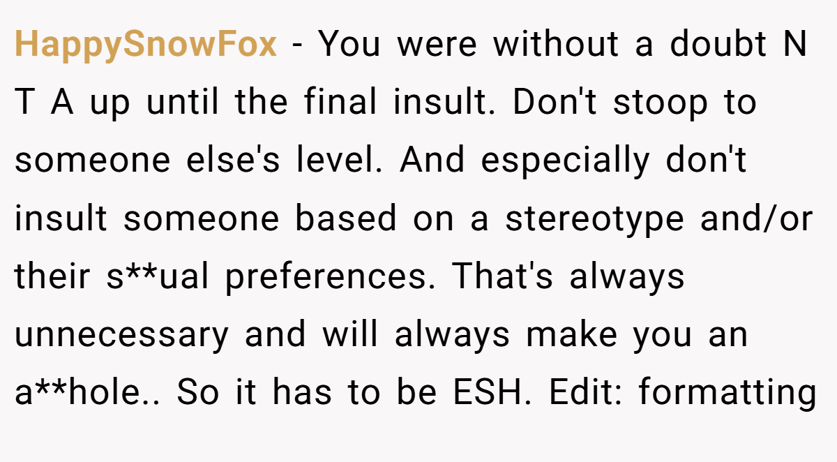 HappySnowFox - You were without a doubt N T A up until the final insult. Don't stoop to someone else's level. And especially don't insult someone based on a stereotype and/or their s**ual preferences. That's always unnecessary and will always make you an a**hole.. So it has to be ESH. Edit: formatting