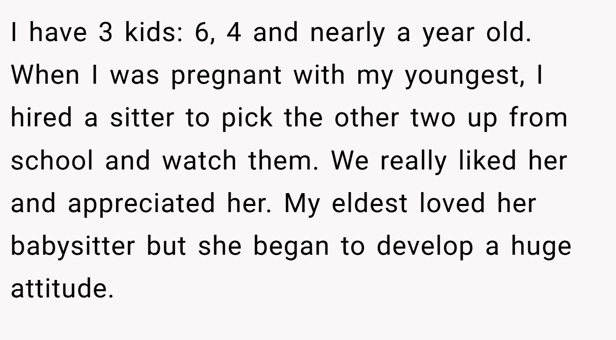 I have 3 kids: 6, 4 and nearly a year old. When I was pregnant with my youngest, I hired a sitter to pick the other two up from school and watch them. We really liked her and appreciated her. My eldest loved her babysitter but she began to develop a huge attitude.