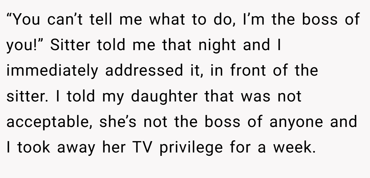 “You can’t tell me what to do, I’m the boss of you!” Sitter told me that night and I immediately addressed it, in front of the sitter. I told my daughter that was not acceptable, she’s not the boss of anyone and I took away her TV privilege for a week.