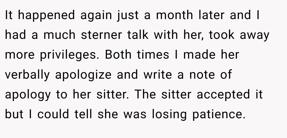 It happened again just a month later and I had a much sterner talk with her, took away more privileges. Both times I made her verbally apologize and write a note of apology to her sitter. The sitter accepted it but I could tell she was losing patience.