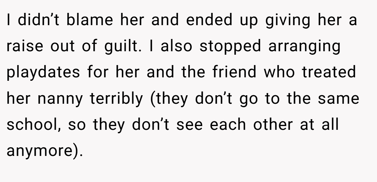 I didn’t blame her and ended up giving her a raise out of guilt. I also stopped arranging playdates for her and the friend who treated her nanny terribly (they don’t go to the same school, so they don’t see each other at all anymore).