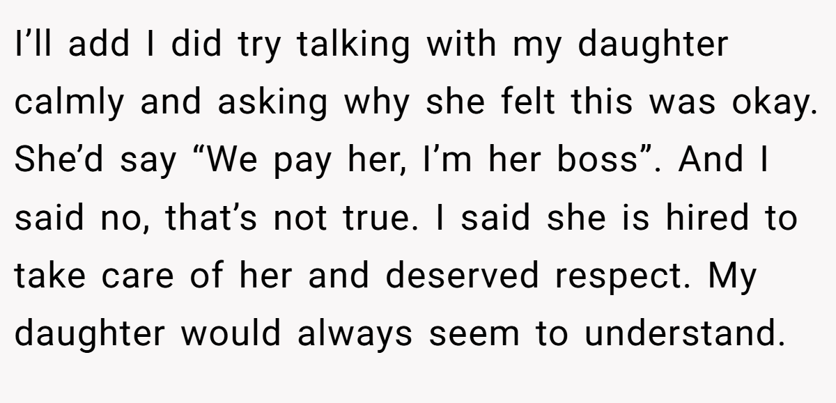 I’ll add I did try talking with my daughter calmly and asking why she felt this was okay. She’d say “We pay her, I’m her boss”. And I said no, that’s not true. I said she is hired to take care of her and deserved respect. My daughter would always seem to understand.