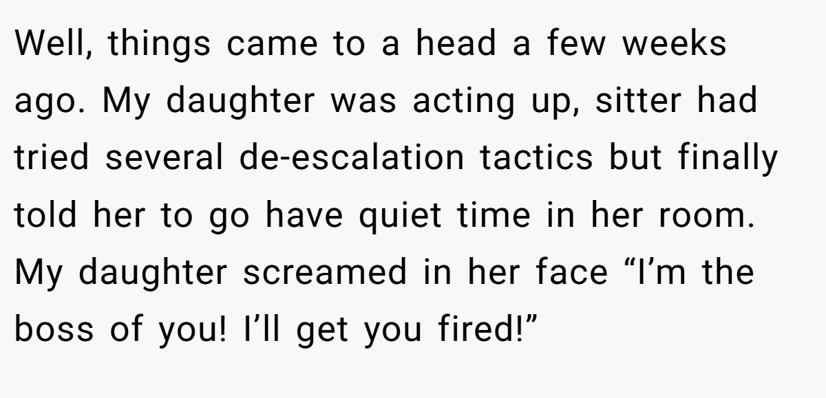Well, things came to a head a few weeks ago. My daughter was acting up, sitter had tried several de-escalation tactics but finally told her to go have quiet time in her room. My daughter screamed in her face “I’m the boss of you! I’ll get you fired!”