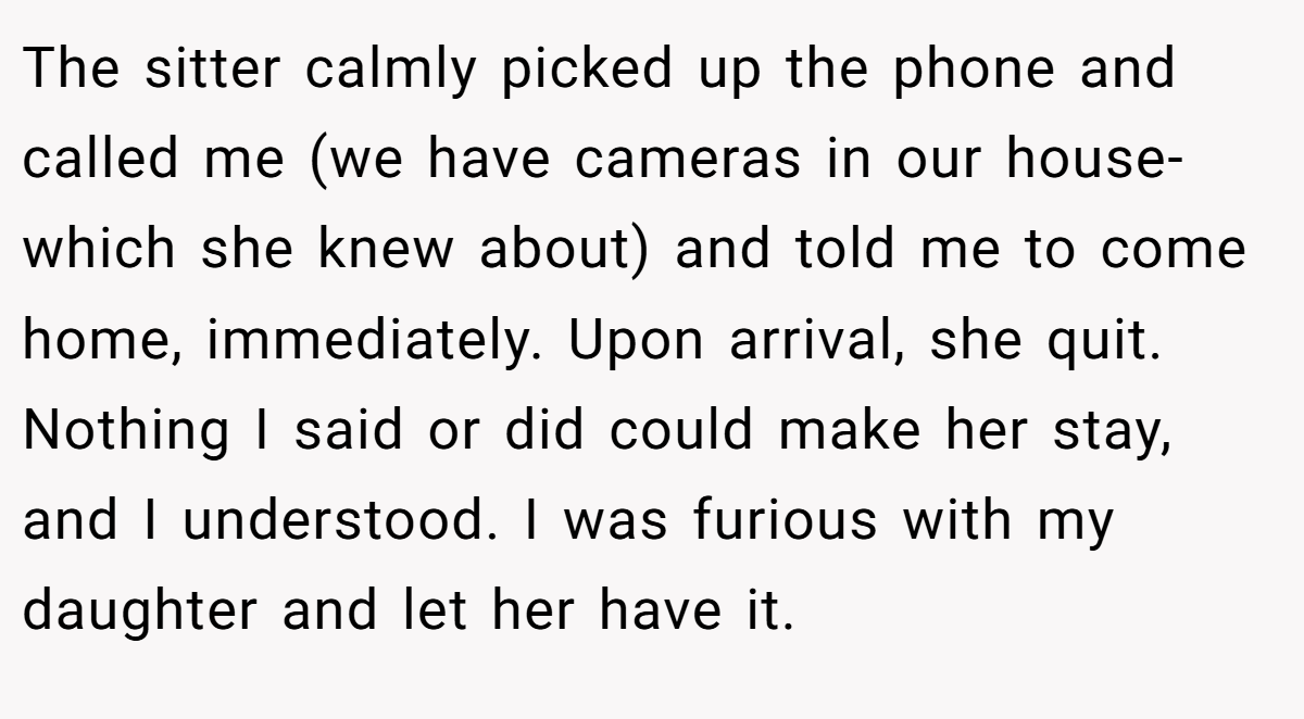 The sitter calmly picked up the phone and called me (we have cameras in our house-which she knew about) and told me to come home, immediately. Upon arrival, she quit. Nothing I said or did could make her stay, and I understood. I was furious with my daughter and let her have it.