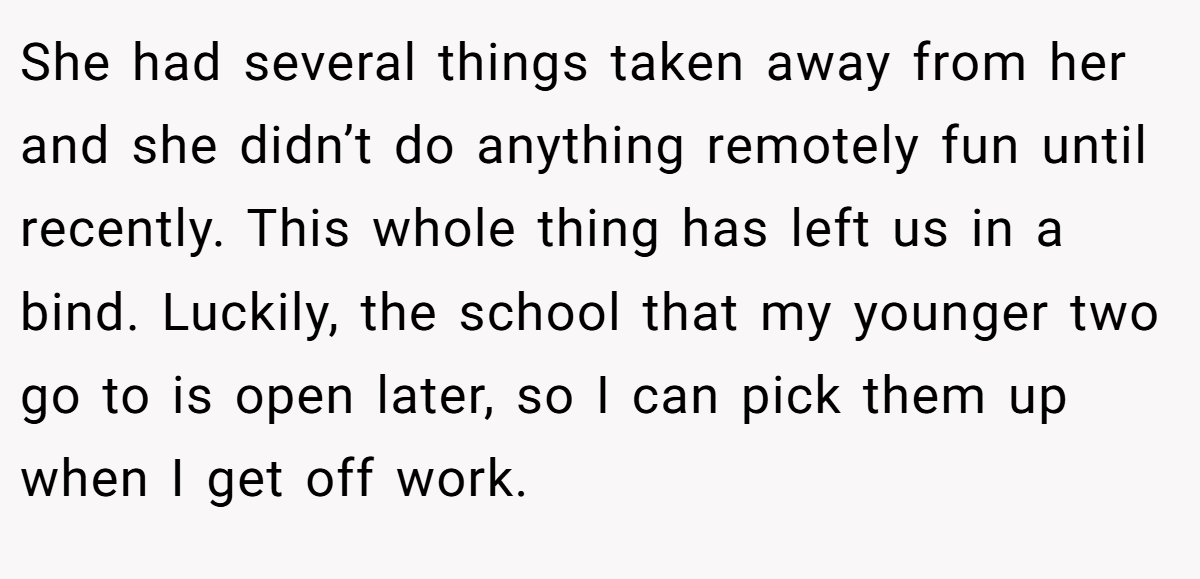 She had several things taken away from her and she didn’t do anything remotely fun until recently. This whole thing has left us in a bind. Luckily, the school that my younger two go to is open later, so I can pick them up when I get off work.