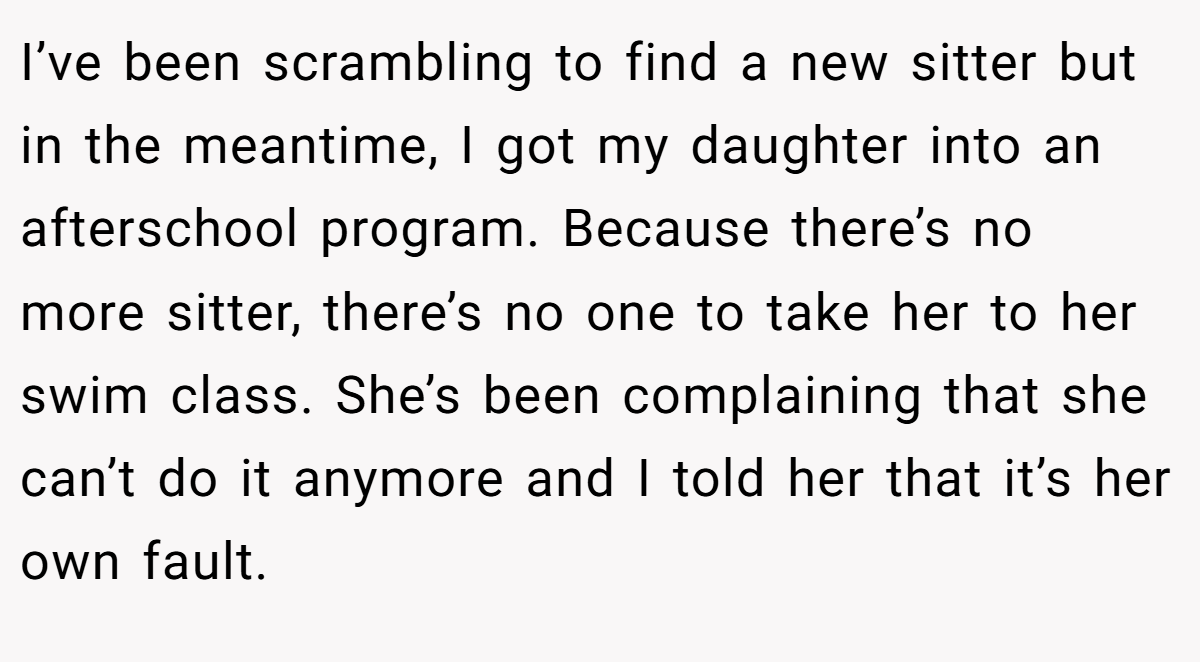 I’ve been scrambling to find a new sitter but in the meantime, I got my daughter into an afterschool program. Because there’s no more sitter, there’s no one to take her to her swim class. She’s been complaining that she can’t do it anymore and I told her that it’s her own fault.