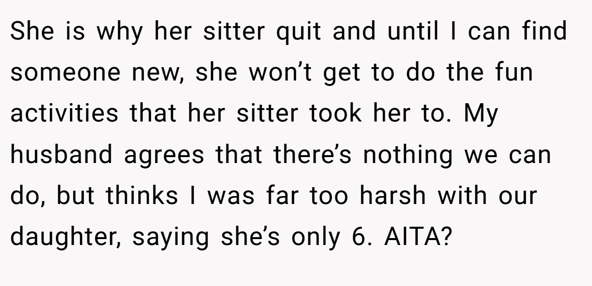She is why her sitter quit and until I can find someone new, she won’t get to do the fun activities that her sitter took her to. My husband agrees that there’s nothing we can do, but thinks I was far too harsh with our daughter, saying she’s only 6. AITA?
