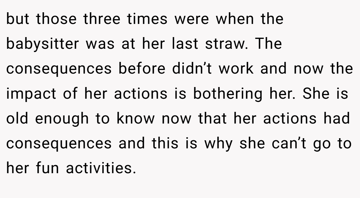 but those three times were when the babysitter was at her last straw. The consequences before didn’t work and now the impact of her actions is bothering her. She is old enough to know now that her actions had consequences and this is why she can’t go to her fun activities.