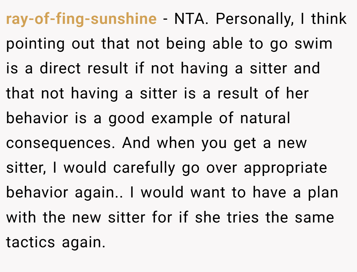 ray-of-fing-sunshine - NTA. Personally, I think pointing out that not being able to go swim is a direct result if not having a sitter and that not having a sitter is a result of her behavior is a good example of natural consequences. And when you get a new sitter, I would carefully go over appropriate behavior again.. I would want to have a plan with the new sitter for if she tries the same tactics again.